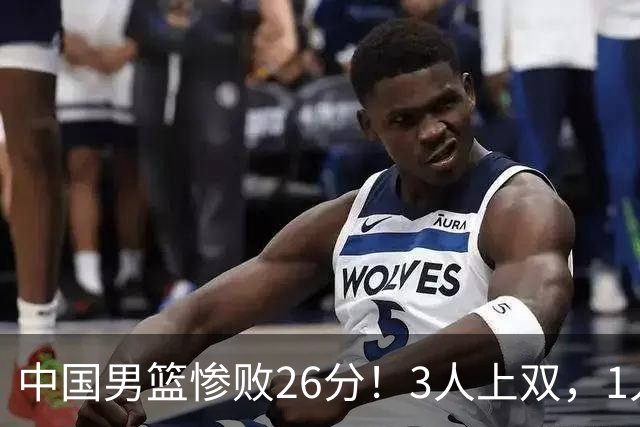 中国男篮惨败26分！3人上双，1人正负值-36堪称灾难级，体能太差