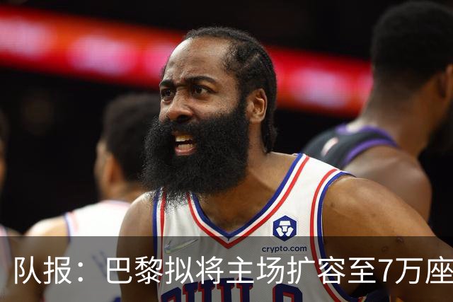 队报：巴黎拟将主场扩容至7万座，打造媲美欧洲豪门的现代化球场